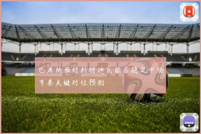巴库纳面对科特迪瓦能否稳定中场节奏关键对位预测