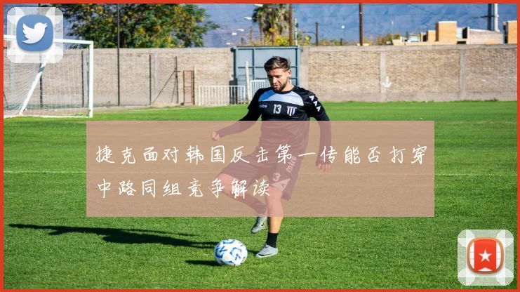 捷克面对韩国反击第一传能否打穿中路同组竞争解读