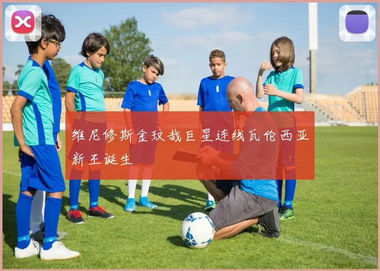 维尼修斯金玟哉巨星连线瓦伦西亚新王诞生
