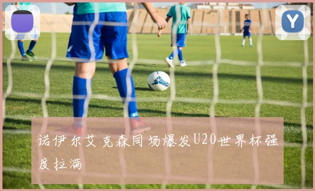 诺伊尔艾克森同场爆发U20世界杯强度拉满