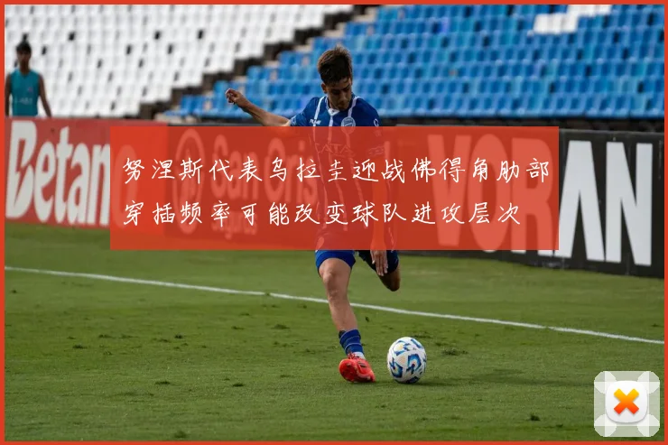 努涅斯代表乌拉圭迎战佛得角肋部穿插频率可能改变球队进攻层次