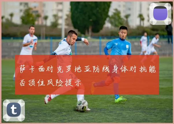 萨卡面对克罗地亚防线身体对抗能否顶住风险提示