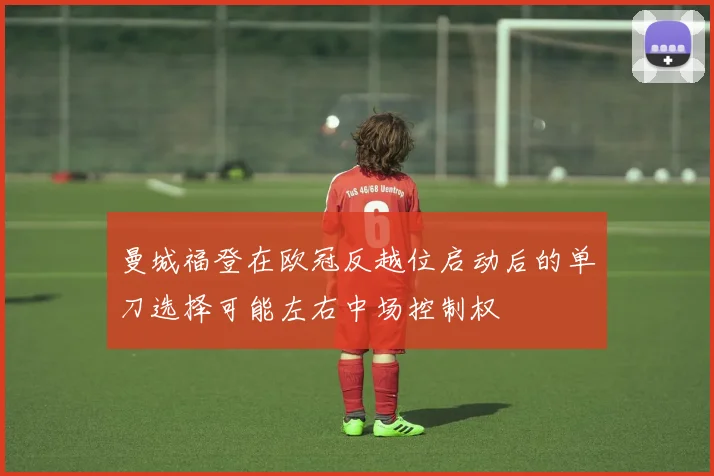 曼城福登在欧冠反越位启动后的单刀选择可能左右中场控制权