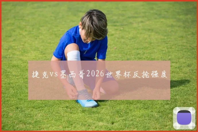 捷克vs墨西哥2026世界杯反抢强度