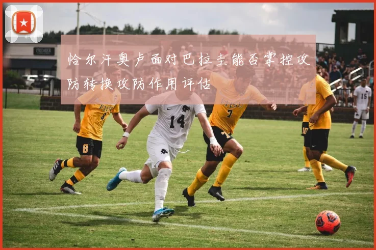 恰尔汗奥卢面对巴拉圭能否掌控攻防转换攻防作用评估