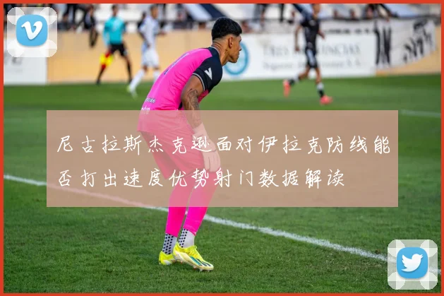 尼古拉斯杰克逊面对伊拉克防线能否打出速度优势射门数据解读