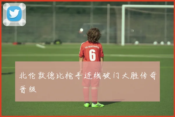 北伦敦德比枪手连线破门大胜传奇晋级