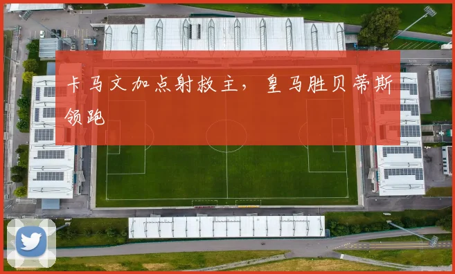 卡马文加点射救主，皇马胜贝蒂斯领跑