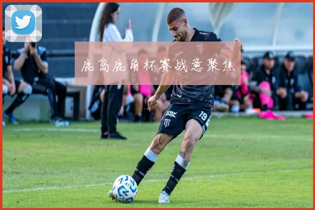 鹿岛鹿角杯赛战意聚焦