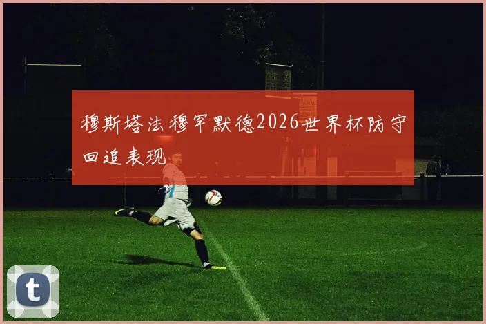 穆斯塔法穆罕默德2026世界杯防守回追表现
