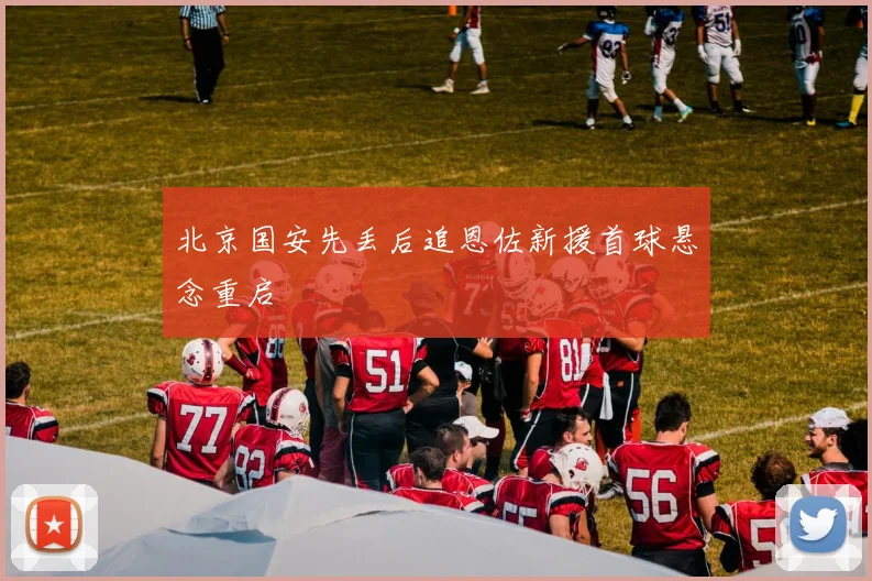 北京国安先丢后追恩佐新援首球悬念重启