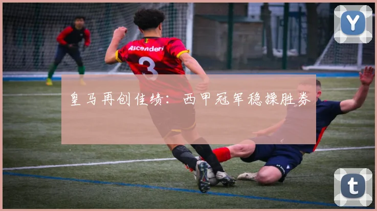 皇马再创佳绩：西甲冠军稳操胜券