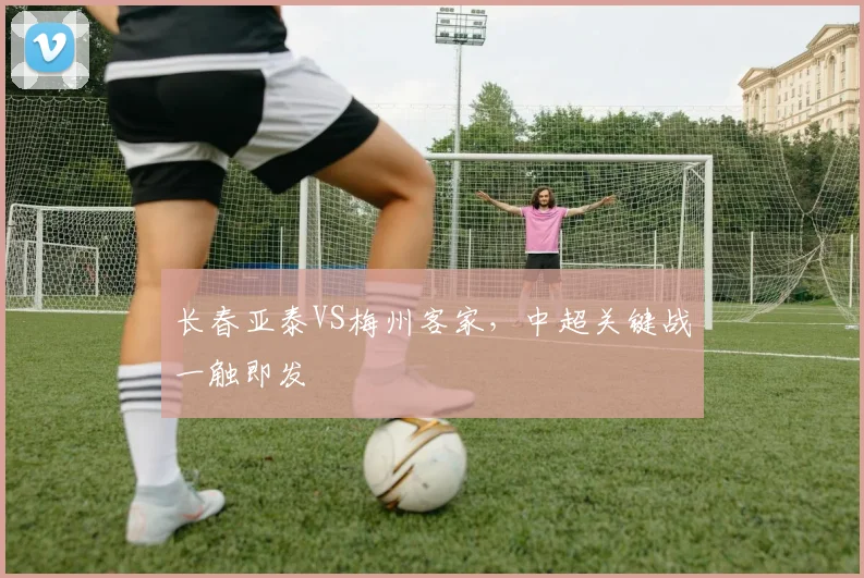 长春亚泰VS梅州客家，中超关键战一触即发