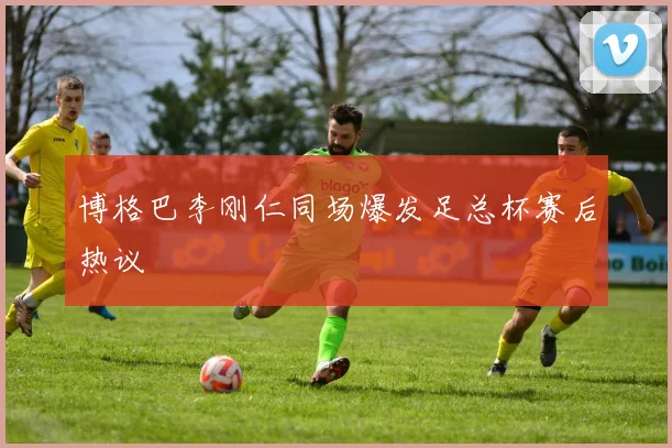 博格巴李刚仁同场爆发足总杯赛后热议