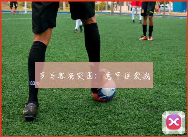 罗马客场突围：意甲逆袭战