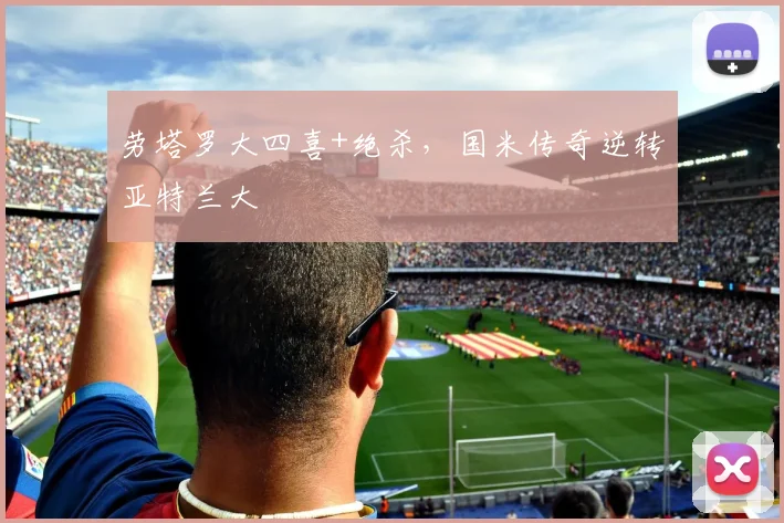 劳塔罗大四喜+绝杀，国米传奇逆转亚特兰大