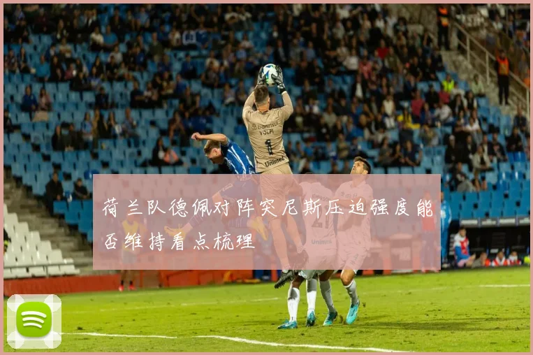 荷兰队德佩对阵突尼斯压迫强度能否维持看点梳理