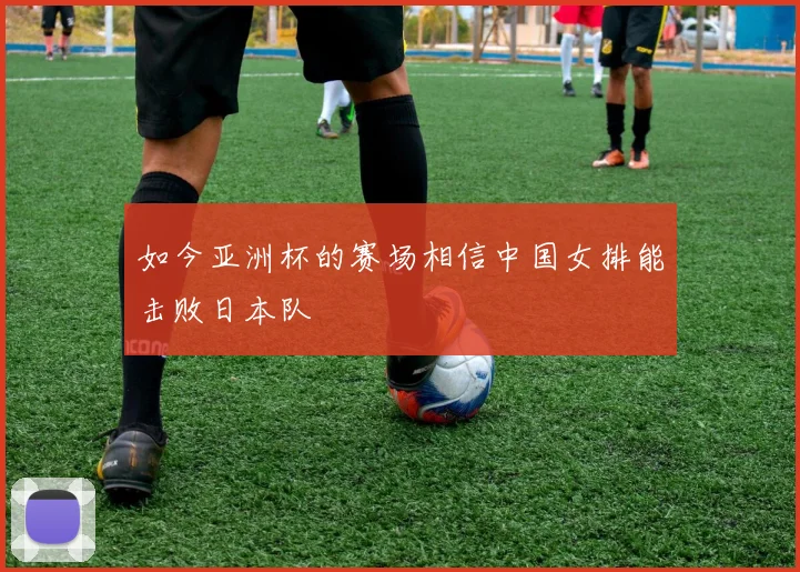 如今亚洲杯的赛场相信中国女排能击败日本队