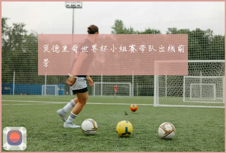 莫德里奇世界杯小组赛带队出线前景