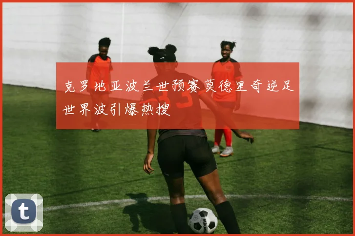 克罗地亚波兰世预赛莫德里奇逆足世界波引爆热搜