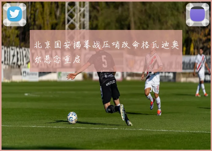 北京国安揭幕战压哨改命格瓦迪奥尔悬念重启