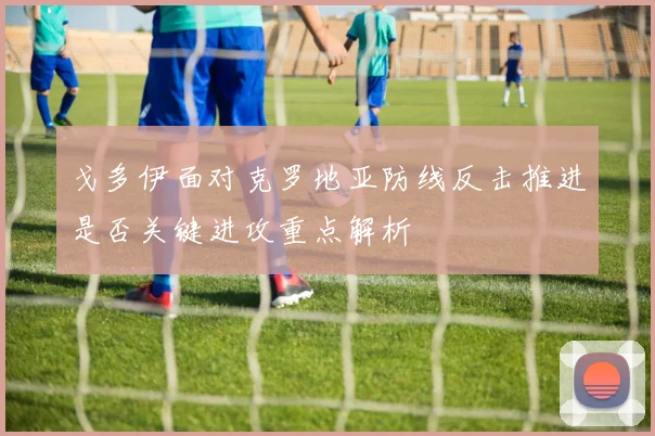 戈多伊面对克罗地亚防线反击推进是否关键进攻重点解析