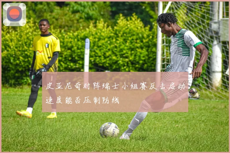 皮亚尼奇对阵瑞士小组赛反击启动速度能否压制防线