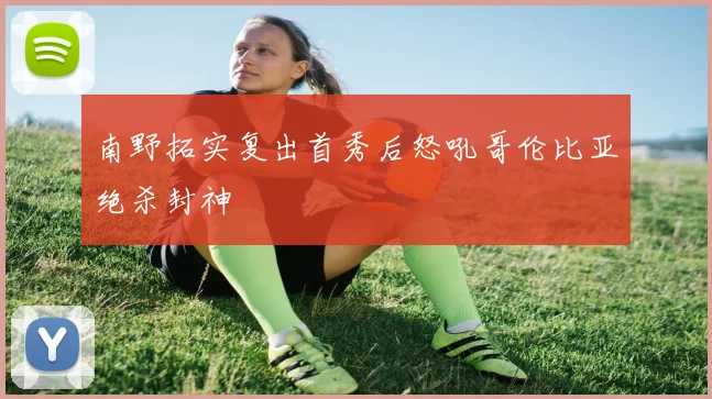 南野拓实复出首秀后怒吼哥伦比亚绝杀封神