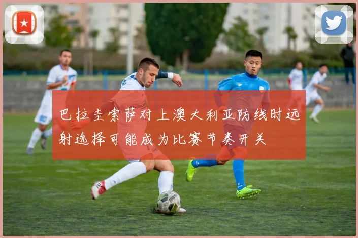 巴拉圭索萨对上澳大利亚防线时远射选择可能成为比赛节奏开关