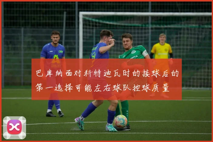 巴库纳面对科特迪瓦时的接球后的第一选择可能左右球队控球质量