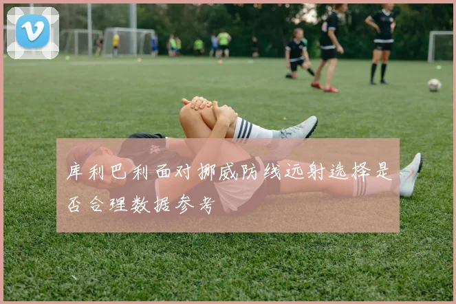 库利巴利面对挪威防线远射选择是否合理数据参考