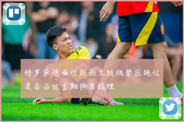 特罗萨德面对新西兰防线禁区跑位是否占优金靴热度梳理