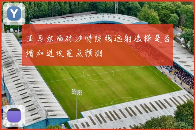 亚马尔面对沙特防线远射选择是否增加进攻重点预测