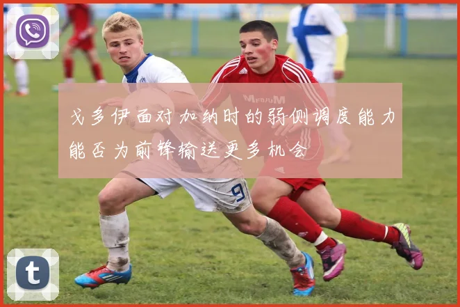 戈多伊面对加纳时的弱侧调度能力能否为前锋输送更多机会