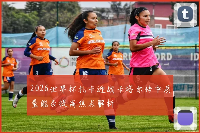 2026世界杯扎卡迎战卡塔尔传中质量能否提高焦点解析