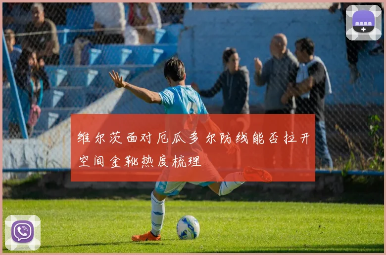 维尔茨面对厄瓜多尔防线能否拉开空间金靴热度梳理
