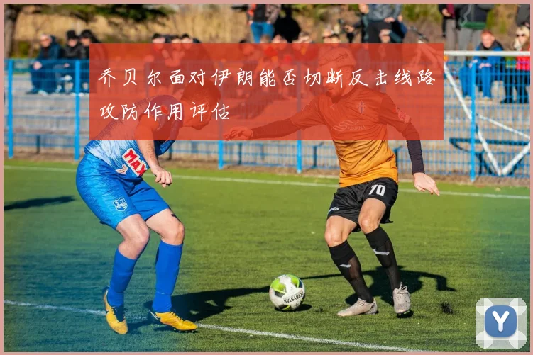 乔贝尔面对伊朗能否切断反击线路攻防作用评估