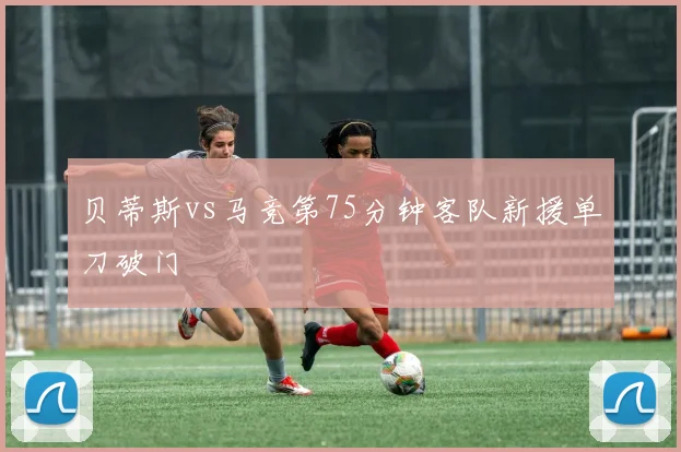 贝蒂斯vs马竞第75分钟客队新援单刀破门