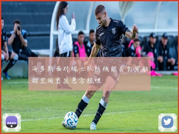 海多斯面对瑞士队防线能否打穿肋部空间首发悬念梳理