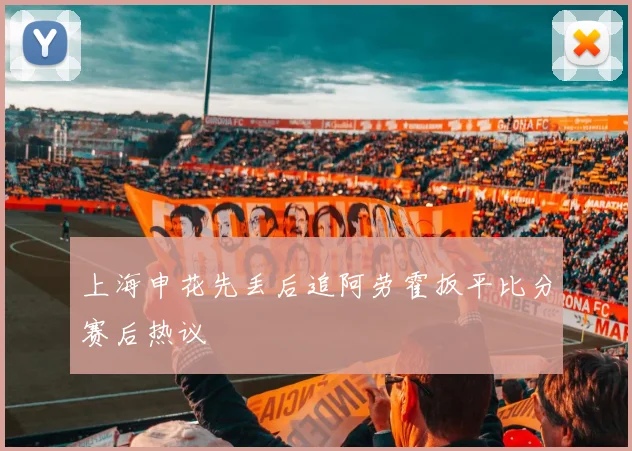 上海申花先丢后追阿劳霍扳平比分赛后热议