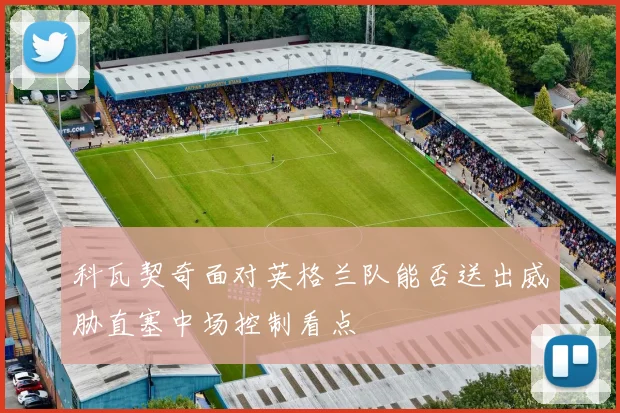 科瓦契奇面对英格兰队能否送出威胁直塞中场控制看点