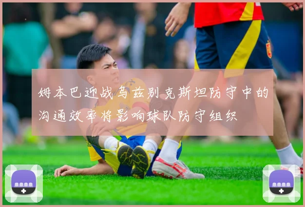 姆本巴迎战乌兹别克斯坦防守中的沟通效率将影响球队防守组织