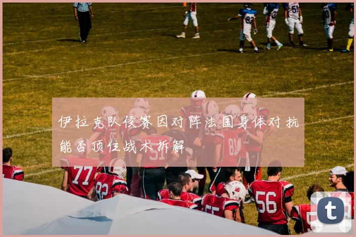 伊拉克队侯赛因对阵法国身体对抗能否顶住战术拆解