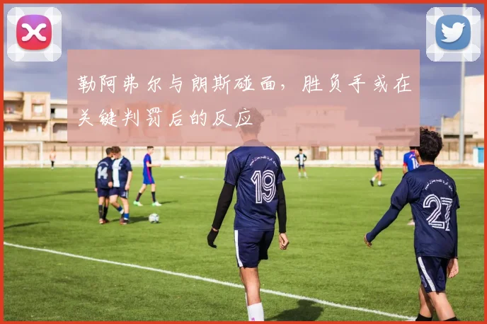勒阿弗尔与朗斯碰面，胜负手或在关键判罚后的反应
