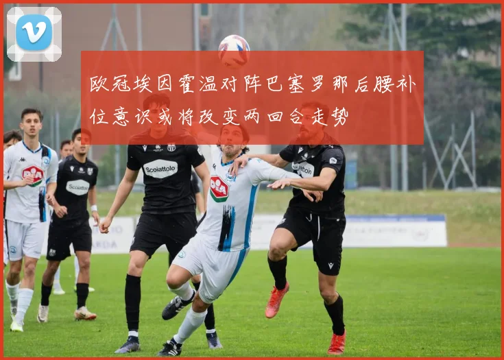 欧冠埃因霍温对阵巴塞罗那后腰补位意识或将改变两回合走势
