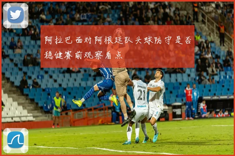 阿拉巴面对阿根廷队头球防守是否稳健赛前观察看点
