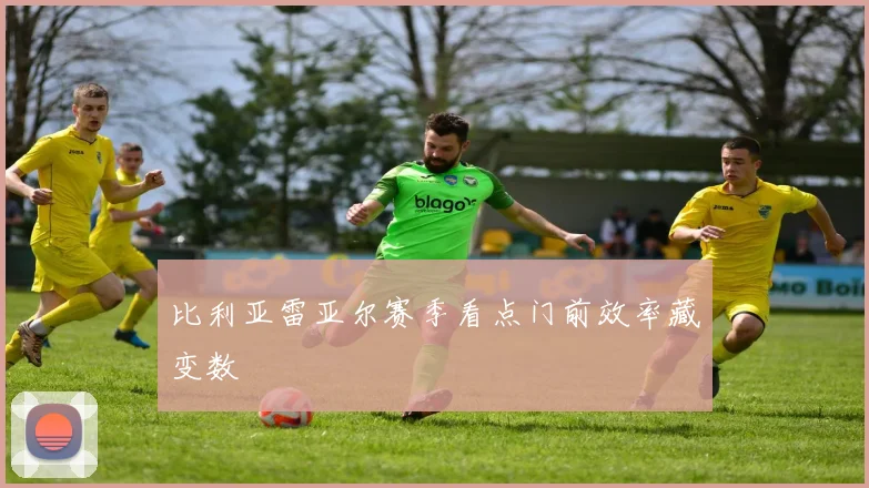 比利亚雷亚尔赛季看点门前效率藏变数