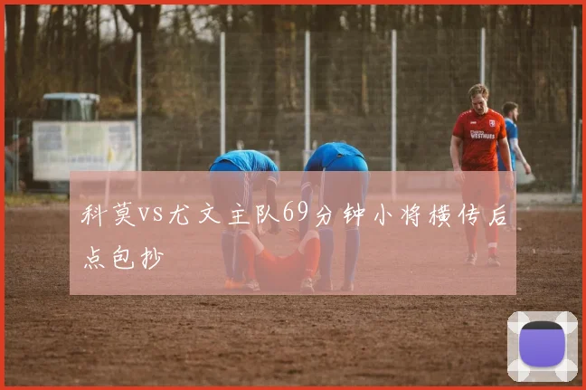 科莫vs尤文主队69分钟小将横传后点包抄