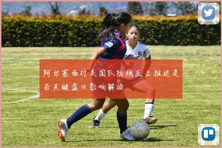 阿尔塞面对美国队防线反击推进是否关键盘口影响解读