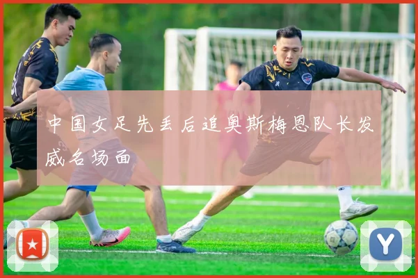 中国女足先丢后追奥斯梅恩队长发威名场面